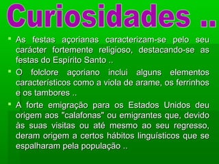  As festas açorianas caracterizam-se pelo seuAs festas açorianas caracterizam-se pelo seu
carácter fortemente religioso, destacando-se ascarácter fortemente religioso, destacando-se as
festas do Espírito Santo ..festas do Espírito Santo ..
 O folclore açoriano inclui alguns elementosO folclore açoriano inclui alguns elementos
característicos como a viola de arame, os ferrinhoscaracterísticos como a viola de arame, os ferrinhos
e os tambores ..e os tambores ..
 A forte emigração para os Estados Unidos deuA forte emigração para os Estados Unidos deu
origem aos "calafonas" ou emigrantes que, devidoorigem aos "calafonas" ou emigrantes que, devido
às suas visitas ou até mesmo ao seu regresso,às suas visitas ou até mesmo ao seu regresso,
deram origem a certos hábitos linguísticos que sederam origem a certos hábitos linguísticos que se
espalharam pela população ..espalharam pela população ..
 