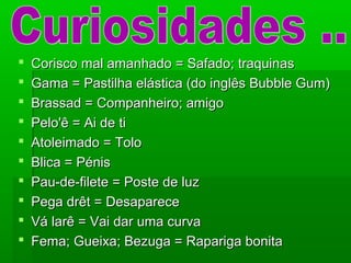  Corisco mal amanhado = Safado; traquinasCorisco mal amanhado = Safado; traquinas
 Gama = Pastilha elástica (do inglês Bubble Gum)Gama = Pastilha elástica (do inglês Bubble Gum)
 Brassad = Companheiro; amigoBrassad = Companheiro; amigo
 Pelo'ê = Ai de tiPelo'ê = Ai de ti
 Atoleimado = ToloAtoleimado = Tolo
 Blica = PénisBlica = Pénis
 Pau-de-filete = Poste de luzPau-de-filete = Poste de luz
 Pega drêt = DesaparecePega drêt = Desaparece
 Vá larê = Vai dar uma curvaVá larê = Vai dar uma curva
 Fema; Gueixa; Bezuga = Rapariga bonitaFema; Gueixa; Bezuga = Rapariga bonita
 