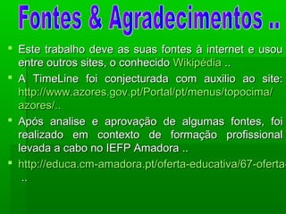  Este trabalho deve as suas fontes à internet e usouEste trabalho deve as suas fontes à internet e usou
entre outros sites, o conhecidoentre outros sites, o conhecido WikipédiaWikipédia ....
 A TimeLine foi conjecturada com auxilio ao site:A TimeLine foi conjecturada com auxilio ao site:
http://http://www.azores.gov.ptwww.azores.gov.pt/Portal//Portal/ptpt/menus//menus/topocimatopocima//
azoresazores/../..
 Após analise e aprovação de algumas fontes, foiApós analise e aprovação de algumas fontes, foi
realizado em contexto de formação profissionalrealizado em contexto de formação profissional
levada a cabo no IEFP Amadora ..levada a cabo no IEFP Amadora ..
 http://educa.cm-amadora.pt/oferta-educativa/67-oferta-http://educa.cm-amadora.pt/oferta-educativa/67-oferta-
....
 
