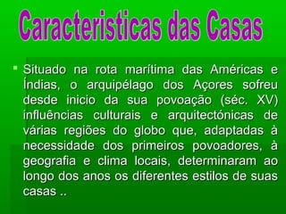  Situado na rota marítima das Américas eSituado na rota marítima das Américas e
Índias, o arquipélago dos Açores sofreuÍndias, o arquipélago dos Açores sofreu
desde inicio da sua povoação (séc. XV)desde inicio da sua povoação (séc. XV)
influências culturais e arquitectónicas deinfluências culturais e arquitectónicas de
várias regiões do globo que, adaptadas àvárias regiões do globo que, adaptadas à
necessidade dos primeiros povoadores, ànecessidade dos primeiros povoadores, à
geografia e clima locais, determinaram aogeografia e clima locais, determinaram ao
longo dos anos os diferentes estilos de suaslongo dos anos os diferentes estilos de suas
casas ..casas ..
 