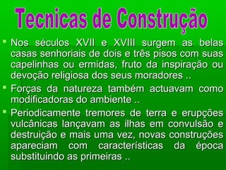  Nos séculos XVII e XVIII surgem as belasNos séculos XVII e XVIII surgem as belas
casas senhoriais de dois e três pisos com suascasas senhoriais de dois e três pisos com suas
capelinhas ou ermidas, fruto da inspiração oucapelinhas ou ermidas, fruto da inspiração ou
devoção religiosa dos seus moradores ..devoção religiosa dos seus moradores ..
 Forças da natureza também actuavam comoForças da natureza também actuavam como
modificadoras do ambiente ..modificadoras do ambiente ..
 Periodicamente tremores de terra e erupçõesPeriodicamente tremores de terra e erupções
vulcânicas lançavam as ilhas em convulsão evulcânicas lançavam as ilhas em convulsão e
destruição e mais uma vez, novas construçõesdestruição e mais uma vez, novas construções
apareciam com características da épocaapareciam com características da época
substituindo as primeiras ..substituindo as primeiras ..
 