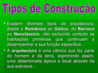  Existem diversos tipos de arquitectura,Existem diversos tipos de arquitectura,
desde odesde o RomânicoRomânico aoao GóticoGótico, do, do BarrocoBarroco
aoao NeoclássicoNeoclássico, não excluindo contudo as, não excluindo contudo as
habitações primitivas que continuam ahabitações primitivas que continuam a
desempenhar a sua função específica ..desempenhar a sua função específica ..
 AA arquitecturaarquitectura é uma ciência que faz parteé uma ciência que faz parte
do homem e da terra, exprimindo assim,do homem e da terra, exprimindo assim,
uma determinada época e local através dauma determinada época e local através da
sua estrutura ..sua estrutura ..
 