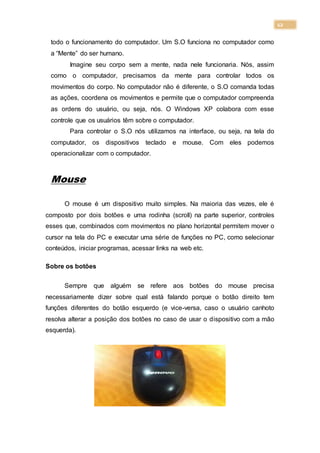 12
todo o funcionamento do computador. Um S.O funciona no computador como
a “Mente” do ser humano.
Imagine seu corpo sem a mente, nada nele funcionaria. Nós, assim
como o computador, precisamos da mente para controlar todos os
movimentos do corpo. No computador não é diferente, o S.O comanda todas
as ações, coordena os movimentos e permite que o computador compreenda
as ordens do usuário, ou seja, nós. O Windows XP colabora com esse
controle que os usuários têm sobre o computador.
Para controlar o S.O nós utilizamos na interface, ou seja, na tela do
computador, os dispositivos teclado e mouse. Com eles podemos
operacionalizar com o computador.
Mouse
O mouse é um dispositivo muito simples. Na maioria das vezes, ele é
composto por dois botões e uma rodinha (scroll) na parte superior, controles
esses que, combinados com movimentos no plano horizontal permitem mover o
cursor na tela do PC e executar uma série de funções no PC, como selecionar
conteúdos, iniciar programas, acessar links na web etc.
Sobre os botões
Sempre que alguém se refere aos botões do mouse precisa
necessariamente dizer sobre qual está falando porque o botão direito tem
funções diferentes do botão esquerdo (e vice-versa, caso o usuário canhoto
resolva alterar a posição dos botões no caso de usar o dispositivo com a mão
esquerda).
 