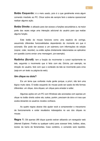 13
Botão Esquerdo: é o mais usado, pois é o que geralmente envia algum
comando imediato ao PC. Clicar sobre ele sempre fará o sistema operacional
realizar alguma ação.
Botão Direito: é utilizado para dar acesso a funções secundárias e, na maior
parte das vezes exige uma interação adicional do usuário para que realize
alguma função.
Este botão do mouse funciona como uma espécie de coringa,
assumindo diferentes funcionalidades dependendo do momento em que é
acionado. Ele pode dar acesso a um submenu com informações de edição
(copiar, colar, recortar), ou então ações diretamente relacionadas ao aplicativo
em questão (como enviar uma mensagem, por exemplo).
Rodinha (Scroll): tem a função de movimentar o cursor rapidamente na
tela, seguindo o movimento que é feito com ela. Girá-la, por exemplo, na
direção do usuário, fará com que o conteúdo da tela se movimente para cima
(seja em um texto ou página da web).
Um clique ou dois?
Eis um tema que confunde muita gente porque, a priori, não tem uma
lógica muito clara. O botão esquerdo do mouse pode ser usado de três formas
diferentes: um clique, dois cliques; um clique para arrastar e soltar.
Algumas ações em um PC com Windows são acionadas com apenas um
clique no botão direito sobre ela; outras, porém, precisam de dois e é isso que
acaba deixando os usuários novatos confusos.
As quatro regras abaixo irão ajudar você a compreender o mecanismo
de funcionamento e evitar resultados indesejados no uso dos cliques no
mouse.
Regra 1: Dê apenas UM clique quando estiver utilizando um navegador web
(Internet Explorer, Firefox ou qualquer outro) para acessar links, botões, abas,
ícones da barra de ferramentas. Caso contrário, o comando será repetido.
 