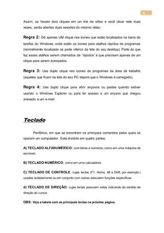 14
Assim, se houver dois cliques em um link de vídeo e você clicar nele duas
vezes, serão abertas duas sessões do mesmo vídeo.
Regra 2: Dê apenas UM clique nos ícones que estão localizados na barra de
tarefas do Windows, onde estão os ícones para atalhos rápidos de programas
(normalmente localizada na parte inferior da tela do seu desktop). Parte do que
faz esses atalhos serem chamados de “rápidos” é que precisam apenas de um
clique para serem acessados.
Regra 3: Use duplo clique nos ícones de programas da área de trabalho
(aqueles que ficam na tela do seu PC depois que o Windows é carregado).
Regra 4: Use duplo clique para abrir arquivos ou pastas quando estiver
usando o Windows Explorer ou para ter acesso a um arquivo que chegou
anexado a um e-mail.
Teclado
Periférico, em que se encontram os principais comandos pelos quais se
operam um computador. Está dividido em quatro partes:
A) TECLADO ALFANUMÉRICO: com letras e números; como em uma máquina de
escrever;
B) TECLADO NUMÉRICO: como em uma calculadora.
C) TECLADO DE CONTROLE: cujas teclas (F1, Home, Alt e Shift, por exemplo.)
usadas isoladamente ou em conjunto com outras executam funções especificas.
d) TECLADO DE DIREÇÃO: cujas teclas possuem setas indicando do sentido de
direção do cursor.
OBS: Veja a tabela com as principais teclas na próxima página.
 