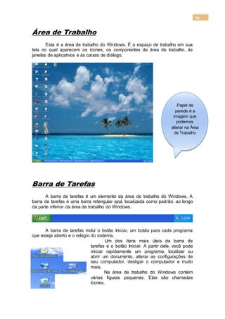 19
Área de Trabalho
Esta é a área de trabalho do Windows. É o espaço de trabalho em sua
tela no qual aparecem os ícones, os componentes da área de trabalho, às
janelas de aplicativos e às caixas de diálogo.
Barra de Tarefas
A barra de tarefas é um elemento da área de trabalho do Windows. A
barra de tarefas é uma barra retangular azul, localizada como padrão, ao longo
da parte inferior da área de trabalho do Windows.
A barra de tarefas inclui o botão Iniciar, um botão para cada programa
que esteja aberto e o relógio do sistema.
Um dos itens mais úteis da barra de
tarefas é o botão Iniciar. A partir dele, você pode
iniciar rapidamente um programa, localizar ou
abrir um documento, alterar as configurações de
seu computador, desligar o computador e muito
mais.
Na área de trabalho do Windows contém
várias figuras pequenas. Elas são chamadas
ícones.
Papel de
parede é a
imagem que
podemos
alterar na Área
de Trabalho
 