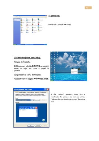 23
1º caminho:
Painel de Controle  Vídeo
2º caminho (mais utilizado):
1) Área de Trabalho
2)Clique com o botão DIREITO no espaço
vazio, ou seja, em cima do papel de
parede.
3) Aparecerá o Menu de Opções.
4)Escolheremos opção PROPRIEDADES.
A aba “TEMAS” apresenta como está a
visualização das janelas e da barra de tarefas.
Podemos alterar a visualização, através das outras
abas.
 