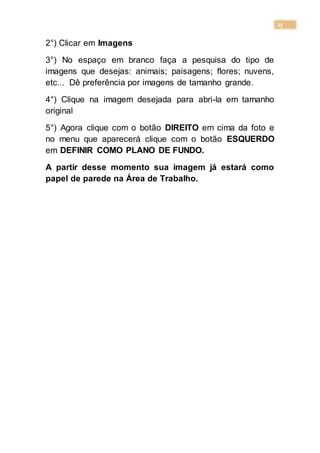 25
2°) Clicar em Imagens
3°) No espaço em branco faça a pesquisa do tipo de
imagens que desejas: animais; paisagens; flores; nuvens,
etc... Dê preferência por imagens de tamanho grande.
4°) Clique na imagem desejada para abri-la em tamanho
original
5°) Agora clique com o botão DIREITO em cima da foto e
no menu que aparecerá clique com o botão ESQUERDO
em DEFINIR COMO PLANO DE FUNDO.
A partir desse momento sua imagem já estará como
papel de parede na Área de Trabalho.
 