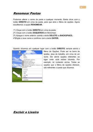 27
Renomear Pastas
Podemos alterar o nome da pasta a qualquer momento. Basta clicar com o
botão DIREITO em cima da pasta, para que abra o Menu de opções. Agora
escolhemos a opção RENOMEAR.
1º) Clique com o botão DIREITO em cima da pasta;
2º) Clique com o botão ESQUERDO em Renomear;
3º) Apague o nome anterior usando a tecla DELETE ou BACKSPACE;
4º)Digite o novo nome e confirme com a tecla ENTER.
Quando clicamos em qualquer lugar com o botão DIREITO, sempre abrirá o
Menu de Opções. Pode ser na barra de
tarefas, área de trabalho, em cima de um
ícone. Ele abrirá opções referentes ao
lugar onde você estiver clicando. Por
exemplo, no conteúdo acima. Todas as
opções que o Menu de opções oferecer,
são referentes a pasta que clicamos.
Excluir e Lixeira
 