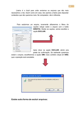 28
Lixeira é o local para onde enviamos os arquivos que não mais
necessários a nós. Assim como em casa, nós usamos a lixeira para depositar
conteúdos que não queremos mais. No computador, não é diferente.
Para excluirmos um arquivo, novamente utilizaremos o Menu de
opções (clique sobre o arquivo com o botão
DIREITO). Dentre as opções, vamos escolher a
opção EXCLUIR.
Após clicar na opção EXCLUIR, abrirá uma
janela de confirmação. Se realmente quisermos
excluir o arquivo, escolheremos a opção SIM. Caso contrário clique em NÃO,
que a operação será cancelada.
Existe outra forma de excluir arquivos:
 