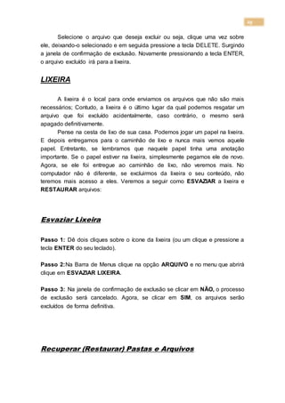 29
Selecione o arquivo que deseja excluir ou seja, clique uma vez sobre
ele, deixando-o selecionado e em seguida pressione a tecla DELETE. Surgindo
a janela de confirmação de exclusão. Novamente pressionando a tecla ENTER,
o arquivo excluído irá para a lixeira.
LIXEIRA
A lixeira é o local para onde enviamos os arquivos que não são mais
necessários; Contudo, a lixeira é o último lugar da qual podemos resgatar um
arquivo que foi excluído acidentalmente, caso contrário, o mesmo será
apagado definitivamente.
Pense na cesta de lixo de sua casa. Podemos jogar um papel na lixeira.
E depois entregamos para o caminhão de lixo e nunca mais vemos aquele
papel. Entretanto, se lembramos que naquele papel tinha uma anotação
importante. Se o papel estiver na lixeira, simplesmente pegamos ele de novo.
Agora, se ele foi entregue ao caminhão de lixo, não veremos mais. No
computador não é diferente, se excluirmos da lixeira o seu conteúdo, não
teremos mais acesso a eles. Veremos a seguir como ESVAZIAR a lixeira e
RESTAURAR arquivos:
Esvaziar Lixeira
Passo 1: Dê dois cliques sobre o ícone da lixeira (ou um clique e pressione a
tecla ENTER do seu teclado).
Passo 2:Na Barra de Menus clique na opção ARQUIVO e no menu que abrirá
clique em ESVAZIAR LIXEIRA.
Passo 3: Na janela de confirmação de exclusão se clicar em NÃO, o processo
de exclusão será cancelado. Agora, se clicar em SIM, os arquivos serão
excluídos de forma definitiva.
Recuperar (Restaurar) Pastas e Arquivos
 