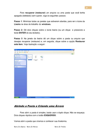 30
Para recuperar (restaurar) um arquivo ou uma pasta que você tenha
apagado (deletado) sem querer, siga os seguintes passos:
Passo 1: Minimize todas as janelas que estiverem abertas, para ver o ícone da
Lixeira na área de trabalho do windows.
Passo 2: Dê dois cliques sobre o ícone lixeira (ou um clique e pressione a
tecla ENTER do seu teclado).
Passo 3: Na janela da lixeira dê um clique sobre a pasta ou arquivo que
desejas recuperar (restaurar) e, em seguida, clique sobre a opção Restaurar
este item. Veja ilustração a seguir:
Abrindo a Pasta e Criando uma Árvore
Para abrir a pasta é simples, basta usar o duplo clique. Não se esqueça.
Dois cliques rápidos com o botão ESQUERDO.
Vamos abrir a pasta que criamos e conhecer sua Anatomia.
Barra de objetos Barra de Menus Barra de Títulos
 