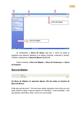 31
Já conhecemos a Barra de títulos (que tem o nome da pasta ou
programa que estamos utilizando e os botões minimizar, maximizar e fechar).
Também conhecemos a Barra de Menus (BUSCAR).
Vamos conhecer a Barra de Objetos, a Barra de Endereços e a Barra
do Explorer:
Barra de Objetos
Na Barra de Objetos só aparecem figuras. Ela tem todas as funções da
Barra de Menus.
Então para quê ela serve? – Ela serve para realizar operações mais comuns em uma
pasta. Observe a figura e veja que aparece um informativo – modo de exibição -. Para
que apareça o informativo, deixe o cursor em cima do botão.
Barra de Endereço
Barra do Explorer
 
