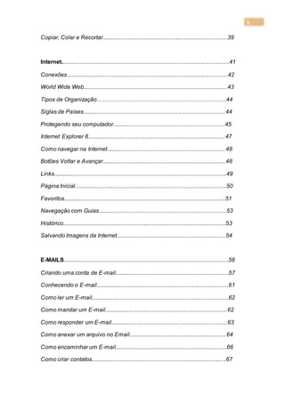 5
Copiar, Colar e Recortar...............................................................................39
Internet..........................................................................................................41
Conexões......................................................................................................42
World Wide Web...........................................................................................43
Tipos de Organização…………………………………………………………..44
Siglas de Países..........................................................................................44
Protegendo seu computador.......................................................................45
Internet Explorer 8.......................................................................................47
Como navegar na Internet...........................................................................48
Botões Voltar e Avançar..............................................................................48
Links.............................................................................................................49
Página Inicial................................................................................................50
Favoritos......................................................................................................51
Navegação com Guias.................................................................................53
Histórico.......................................................................................................53
Salvando Imagens da Internet.....................................................................54
E-MAILS........................................................................................................56
Criando uma conta de E-mail........................................................................57
Conhecendo o E-mail....................................................................................61
Como ler um E-mail.......................................................................................62
Como mandar um E-mail..............................................................................62
Como responder um E-mail..........................................................................63
Como anexar um arquivo no Email..............................................................64
Como encaminhar um E-mail.......................................................................66
Como criar contatos.....................................................................................67
 