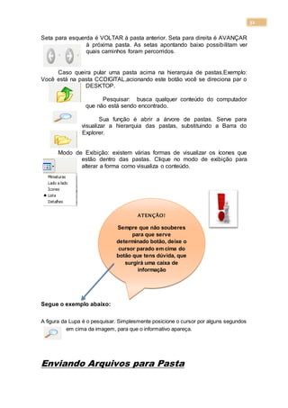 32
Seta para esquerda é VOLTAR à pasta anterior. Seta para direita é AVANÇAR
à próxima pasta. As setas apontando baixo possibilitam ver
quais caminhos foram percorridos.
Caso queira pular uma pasta acima na hierarquia de pastas.Exemplo:
Você está na pasta CCDIGITAL,acionando este botão você se direciona par o
DESKTOP.
Pesquisar: busca qualquer conteúdo do computador
que não está sendo encontrado.
Sua função é abrir a árvore de pastas. Serve para
visualizar a hierarquia das pastas, substituindo a Barra do
Explorer.
Modo de Exibição: existem várias formas de visualizar os ícones que
estão dentro das pastas. Clique no modo de exibição para
alterar a forma como visualiza o conteúdo.
Segue o exemplo abaixo:
A figura da Lupa é o pesquisar. Simplesmente posicione o cursor por alguns segundos
em cima da imagem, para que o informativo apareça.
Enviando Arquivos para Pasta
ATENÇÃO!
Sempre que não souberes
para que serve
determinado botão, deixe o
cursor parado em cima do
botão que tens dúvida, que
surgirá uma caixa de
informação
 