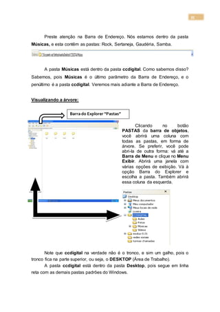 35
Preste atenção na Barra de Endereço. Nós estamos dentro da pasta
Músicas, e esta contêm as pastas: Rock, Sertaneja, Gaudéria, Samba.
A pasta Músicas está dentro da pasta ccdigital. Como sabemos disso?
Sabemos, pois Músicas é o último parâmetro da Barra de Endereço, e o
penúltimo é a pasta ccdigital. Veremos mais adiante a Barra de Endereço.
Visualizando a árvore:
Clicando no botão
PASTAS da barra de objetos,
você abrirá uma coluna com
todas as pastas, em forma de
árvore. Se preferir, você pode
abri-la de outra forma: vá até a
Barra de Menu e clique no Menu
Exibir. Abrirá uma janela com
várias opções de exibição. Vá à
opção Barra do Explorer e
escolha a pasta. Também abrirá
essa coluna da esquerda.
Note que ccdigital na verdade não é o tronco, e sim um galho, pois o
tronco fica na parte superior, ou seja, o DESKTOP (Área de Trabalho).
A pasta ccdigital está dentro da pasta Desktop, pois segue em linha
reta com as demais pastas padrões do Windows.
Barra do Explorer “Pastas”
 