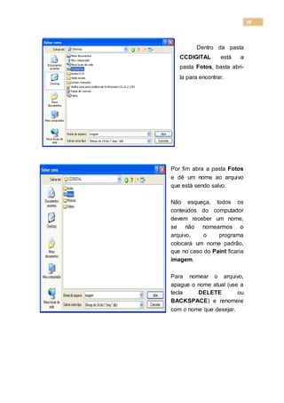 38
Dentro da pasta
CCDIGITAL está a
pasta Fotos, basta abri-
la para encontrar.
Por fim abra a pasta Fotos
e dê um nome ao arquivo
que está sendo salvo.
Não esqueça, todos os
conteúdos do computador
devem receber um nome,
se não nomearmos o
arquivo, o programa
colocará um nome padrão,
que no caso do Paint ficaria
imagem.
Para nomear o arquivo,
apague o nome atual (use a
tecla DELETE ou
BACKSPACE) e renomeie
com o nome que desejar.
 
