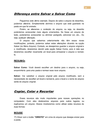 39
Diferença entre Salvar e Salvar Como
Peguemos este último exemplo. Depois de salvo o arquivo de desenhos,
podemos alterá-lo. Simplesmente abrimos o arquivo que está guardado na
pasta em que foi enviado.
Porém, se alteramos o conteúdo do arquivo, ou seja, no desenho
poderíamos acrescentar mais alguns ornamentos. Se fosse um arquivo de
texto, poderíamos acrescentar ou eliminar parágrafo, adicionar cor, etc... Ou
seja, qualquer alteração.
O arquivo que salvamos anteriormente não têm essas novas
modificações, portanto, podemos salvar estas alterações clicando na opção
Salvar (no Menu Arquivo). Contudo, se desejarmos guardar o arquivo original e
o modificado, deveremos decidir pela opção Salvar Como, pois é nela que
deveremos escolher novamente um local para armazenar o arquivo e nomeá-
lo.
RESUMO:
Salvar Como: Você deverá escolher um destino para o arquivo, ou seja,
encaminhá-lo para uma pasta e nomear esse novo arquivo.
Salvar: Vai substituir o arquivo original pelo arquivo modificado, sem a
necessidade de escolher um local e nomeá-lo, pois o local e o nome do arquivo
serão do arquivo original.
Copiar, Colar e Recortar
Esses recursos são muito importantes para nossas operações no
computador. Com eles deslocamos arquivos para outros lugares, ou
duplicamos um arquivo. Abaixo mostraremos como utilizar estes recursos de
duas formas:
MOUSE
1º) Clicar com o botão “DIREITO” em cima do arquivo que desejas enviar para
a pasta;
 