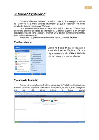 47
Internet Explorer 8
O Internet Explorer, também conhecido como IE, é o navegador padrão
da Microsoft. É o mais utilizado atualmente, já que é distribuído em cada
versão do sistema operacional Windows.
Uma vez conectado à internet, você pode utilizar o Internet Explorer para
exibir uma enorme variedade de informações. O Internet Explorer é um browser
(navegador) usado para acessar a internet. O IE possui inúmeras ferramentas
para facilitar a navegação.
Antes de tudo, precisamos saber como iniciar o Internet Explorer:
Via Menu Iniciar
Clique no botão Iniciar e visualize o
ícone do Internet Explorer. Dê um
clique como o botão ESQUERDO do
mouse para que possa ser aberto.
Via Área de Trabalho
Procure o ícone do Internet Explorer na sua Área de Trabalhoe dê dois cliques
em cima para abrir. Logo que forem feitos esses passos, irá abrir a janela navegador
em sua tela, como mostra a figura abaixo:
 