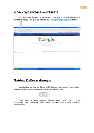 48
AGORA COMO NAVEGAR NA INTERNET?
Na Barra de Endereços digitamos o endereço do site desejado e
apertamos a tecla “ENTER” do teclado. EX: www.procempa.com.br e Enter.
Botões Voltar e Avançar
Localizados ao lado da Barra de Endereços, eles servem para voltar e
avançar entre os sites visitados ou páginas do mesmo site.
Para voltar a última página visitada basta clicar com o botão
ESQUERDO doo mouse no Voltar, assim retornará para a página visitada
anteriormente.
 