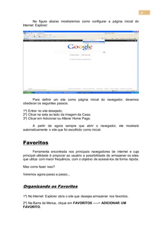 51
Na figura abaixo mostraremos como configurar a página inicial do
Internet Explorer:
Para definir um site como página inicial do navegador, devemos
obedecer os seguintes passos:
1º) Entrar no site desejado;
2º) Clicar na seta ao lado da imagem da Casa;
3º) Clicar em Adicionar ou Alterar Home Page.
A partir de agora sempre que abrir o navegador, ele mostrará
automaticamente o site que foi escolhido como inicial.
Favoritos
Ferramenta encontrada nos principais navegadores de internet e cuja
principal utilidade é propiciar ao usuário a possibilidade de armazenar os sites
que utiliza com maior frequência, com o objetivo de acessá-los de forma rápida.
Mas como fazer isso?
Veremos agora passo a passo...
Organizando os Favoritos
1º) No Internet Explorer abra o site que desejas armazenar nos favoritos.
2º) Na Barra de Menus, clique em FAVORITOS -----> ADICIONAR UM
FAVORITO.
 