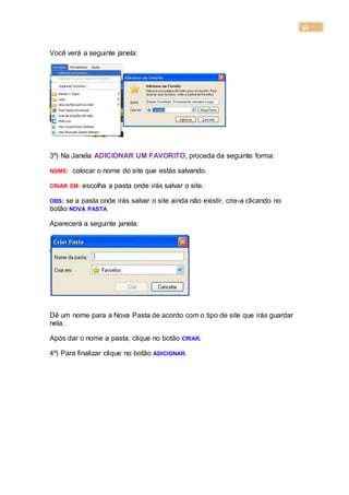 52
Você verá a seguinte janela:
3º) Na Janela ADICIONAR UM FAVORITO, proceda da seguinte forma:
NOME: colocar o nome do site que estás salvando.
CRIAR EM: escolha a pasta onde irás salvar o site.
OBS: se a pasta onde irás salvar o site ainda não existir, crie-a clicando no
botão NOVA PASTA.
Aparecerá a seguinte janela:
Dê um nome para a Nova Pasta de acordo com o tipo de site que irás guardar
nela.
Após dar o nome a pasta, clique no botão CRIAR.
4º) Para finalizar clique no botão ADICIONAR.
 