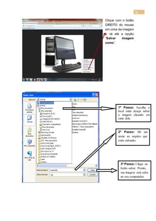 55
Clique com o botão
DIREITO do mouse
em cima da imagem
e vá até a opção
“Salvar imagem
como”.
1º Passo: Escolha o
local onde deseja salvar
a imagem clicando em
cima dele.
2º Passo: Dê um
nome ao arquivo que
estás salvando.
3º Passo: Clique no
botão salvar. Pronto,
sua imagem está salva
no seu computador.
 