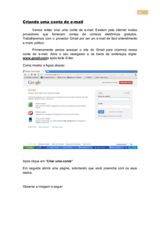 57
Criando uma conta de e-mail
Vamos então criar uma conta de e-mail. Existem pela internet muitos
provedores que fornecem contas de correios eletrônicos gratuitos.
Trabalharemos com o provedor Gmail por ser um e-mail de fácil entendimento
e muito prático.
Primeiramente vamos acessar o site do Gmail para criarmos nossa
conta de e-mail. Abra o seu navegador e na barra de endereços digite:
www.gmail.come após tecle Enter.
Como mostra a figura abaixo:
Após clique em “Criar uma conta”
Em seguida abrirá uma página, solicitando que você preencha com os seus
dados.
Observe a imagem a seguir:
 