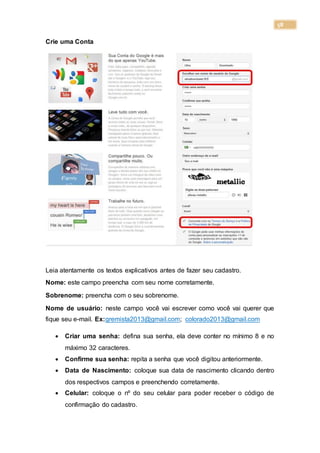 58
Crie uma Conta
Leia atentamente os textos explicativos antes de fazer seu cadastro.
Nome: este campo preencha com seu nome corretamente.
Sobrenome: preencha com o seu sobrenome.
Nome de usuário: neste campo você vai escrever como você vai querer que
fique seu e-mail. Ex:gremista2013@gmail.com; colorado2013@gmail.com
 Criar uma senha: defina sua senha, ela deve conter no mínimo 8 e no
máximo 32 caracteres.
 Confirme sua senha: repita a senha que você digitou anteriormente.
 Data de Nascimento: coloque sua data de nascimento clicando dentro
dos respectivos campos e preenchendo corretamente.
 Celular: coloque o nº do seu celular para poder receber o código de
confirmação do cadastro.
 