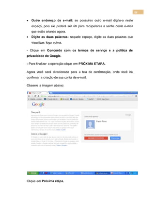 59
 Outro endereço de e-mail: se possuíres outro e-mail digite-o neste
espaço, pois ele poderá ser útil para recuperares a senha deste e-mail
que estás criando agora.
 Digite as duas palavras: naquele espaço, digite as duas palavras que
visualizas logo acima.
- Clique em Concordo com os termos de serviço e a política de
privacidade do Google.
- Para finalizar a operação clique em PRÓXIMA ETAPA.
Agora você será direcionado para a tela de confirmação, onde você irá
confirmar a criação de sua conta de e-mail.
Observe a imagem abaixo:
Clique em Próxima etapa.
 