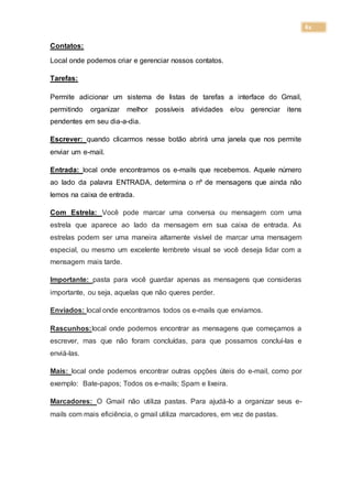 61
Contatos:
Local onde podemos criar e gerenciar nossos contatos.
Tarefas:
Permite adicionar um sistema de listas de tarefas a interface do Gmail,
permitindo organizar melhor possíveis atividades e/ou gerenciar itens
pendentes em seu dia-a-dia.
Escrever: quando clicarmos nesse botão abrirá uma janela que nos permite
enviar um e-mail.
Entrada: local onde encontramos os e-mails que recebemos. Aquele número
ao lado da palavra ENTRADA, determina o nº de mensagens que ainda não
lemos na caixa de entrada.
Com Estrela: Você pode marcar uma conversa ou mensagem com uma
estrela que aparece ao lado da mensagem em sua caixa de entrada. As
estrelas podem ser uma maneira altamente visível de marcar uma mensagem
especial, ou mesmo um excelente lembrete visual se você deseja lidar com a
mensagem mais tarde.
Importante: pasta para você guardar apenas as mensagens que consideras
importante, ou seja, aquelas que não queres perder.
Enviados: local onde encontramos todos os e-mails que enviamos.
Rascunhos:local onde podemos encontrar as mensagens que começamos a
escrever, mas que não foram concluídas, para que possamos concluí-las e
enviá-las.
Mais: local onde podemos encontrar outras opções úteis do e-mail, como por
exemplo: Bate-papos; Todos os e-mails; Spam e lixeira.
Marcadores: O Gmail não utiliza pastas. Para ajudá-lo a organizar seus e-
mails com mais eficiência, o gmail utiliza marcadores, em vez de pastas.
 