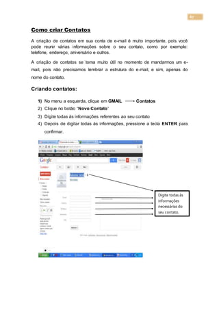 67
Como criar Contatos
A criação de contatos em sua conta de e-mail é muito importante, pois você
pode reunir várias informações sobre o seu contato, como por exemplo:
telefone, endereço, aniversário e outros.
A criação de contatos se torna muito útil no momento de mandarmos um e-
mail, pois não precisamos lembrar a estrutura do e-mail, e sim, apenas do
nome do contato.
Criando contatos:
1) No menu a esquerda, clique em GMAIL Contatos
2) Clique no botão “Novo Contato”
3) Digite todas às informações referentes ao seu contato
4) Depois de digitar todas às informações, pressione a tecla ENTER para
confirmar.
Digite todas às
informações
necessárias do
seu contato.
 