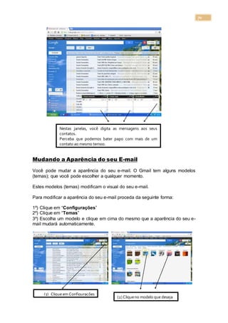 70
Mudando a Aparência do seu E-mail
Você pode mudar a aparência do seu e-mail. O Gmail tem alguns modelos
(temas); que você pode escolher a qualquer momento.
Estes modelos (temas) modificam o visual do seu e-mail.
Para modificar a aparência do seu e-mail proceda da seguinte forma:
1º) Clique em “Configurações”
2º) Clique em “Temas”
3º) Escolha um modelo e clique em cima do mesmo que a aparência do seu e-
mail mudará automaticamente.
Nestas janelas, você digita as mensagens aos seus
contatos.
Perceba que podemos bater papo com mais de um
contato ao mesmo tempo.
(1) Clique em Configurações
(2) Cliqueno modelo que deseja
 