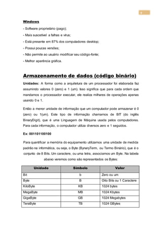9
Windows
- Software proprietário (pago);
- Mais suscetível a falhas e vírus;
- Está presente em 87% dos computadores desktop;
- Possui poucas versões;
- Não permite ao usuário modificar seu código-fonte;
- Melhor aparência gráfica.
Armazenamento de dados (código binário)
Unidades: A forma como a arquitetura de um processador foi elaborada faz
assumindo valores 0 (zero) e 1 (um). Isso significa que para cada ordem que
mandamos o processador executar, ele realiza milhares de operações apenas
usando 0 e 1.
Então a menor unidade de informação que um computador pode armazenar é 0
(zero) ou 1(um). Este tipo de informação chamamos de BIT (do inglês
BinaryDigit), que é uma Linguagem de Máquina usada pelos computadores.
Para cada informação, o computador utiliza diversos zero e 1 seguidos.
Ex: 001101100100
Para quantificar a memória do equipamento utilizamos uma unidade de medida
padrão na informática, ou seja, o Byte (BynaryTerm, ou Termo Binário), que é o
conjunto de 8 Bits. Um caractere, ou uma letra, associamos um Byte. Na tabela
abaixo veremos como são representados os Bytes:
Unidade Símbolo Valor
Bit b Zero ou um
Byte B Oito Bits ou 1 Caractere
KiloByte KB 1024 bytes
MegaByte MB 1024 Kbytes
GigaByte GB 1024 Megabytes
TeraByte TB 1024 GBytes
 