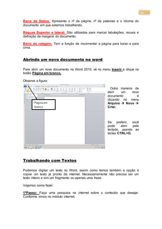 74
Barra de Status: Apresenta o nº da página, nº de palavras e o idioma do
documento em que estamos trabalhando.
Réguas Superior e lateral: São utilizadas para marcar tabulações, recuos e
definição de margens do documento.
Barra de rolagem: Tem a função de movimentar a página para baixo e para
cima.
Abrindo um novo documento no word
Para abrir um novo documento no Word 2010, vá no menu Inserir e clique no
botão Página em branco.
Observe a figura:
Outra maneira de
abrir um novo
documento é
clicando no menu
Arquivo  Novo 
Criar.
Se preferir, você
pode abrir pelo
teclado, usando as
teclas CTRL+O.
Trabalhando com Textos
Podemos digitar um texto no Word, assim como temos também a opção e
copiar um texto já pronto da internet. Necessariamente não precisa ser um
texto inteiro e sim um fragmento ou apenas uma frase.
Vejamos como fazer:
1ºPasso: Faça uma pesquisa na internet sobre o conteúdo que desejar.
Conforme vimos no módulo internet.
Página em
branco
Página em
branco
 