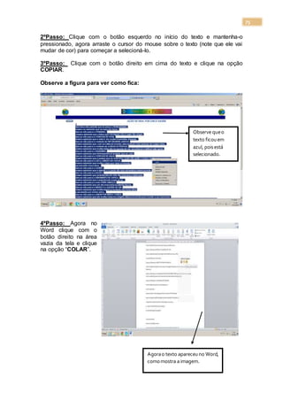75
2ºPasso: Clique com o botão esquerdo no início do texto e mantenha-o
pressionado, agora arraste o cursor do mouse sobre o texto (note que ele vai
mudar de cor) para começar a selecioná-lo.
3ºPasso: Clique com o botão direito em cima do texto e clique na opção
COPIAR.
Observe a figura para ver como fica:
4ºPasso: Agora no
Word clique com o
botão direito na área
vazia da tela e clique
na opção “COLAR”.
Observe queo
texto ficouem
azul, poisestá
selecionado.
Agorao texto apareceuno Word,
comomostra a imagem.
 