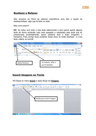 81
Desfazer e Refazer
São recursos do Word de extrema importância, pois dão a opção de
desfazer/refazer algo que foi feito no texto.
Mas como assim?
EX: Se estou com todo o meu texto selecionado e sem querer aperto alguma
tecla de forma acidental, tudo será apagado e substituído pela tecla que foi
pressionada acidentalmente, assim perderia todo o texto. Imaginem o
transtorno. Para corrigir esse acidente, basta clicar no botão desfazer e o seu
texto voltará ao normal.
Inserir Imagens no Texto
1º) Clique no menu Inserir e após clique em Imagem.
Botão Desfazer Já orefazer, refaz o
que foidesfeito.
Botão para inserir Imagem
 