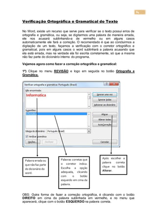 84
Verificação Ortográfica e Gramatical do Texto
No Word, existe um recurso que serve para verificar se o texto possui erros de
ortografia e gramática, ou seja, se digitarmos uma palavra de maneira errada,
ele nos acusará sublinhando-a de vermelho ou em alguns casos
automaticamente ele fará a correção. O recomendado é que ao concluirmos a
digitação de um texto, façamos a verificação com o corretor ortográfico e
gramatical, pois em alguns casos o word sublinhará a palavra acusando que
ela está errada, mas na verdade ela foi escrita corretamente, só que a mesma
não faz parte do dicionário interno do programa.
Vejamos agora como fazer a correção ortográfica e gramatical:
1º) Clique no menu REVISÃO e logo em seguida no botão Ortografia e
Gramática.
Informática
OBS: Outra forma de fazer a correção ortográfica, é clicando com o botão
DIREITO em cima da palavra sublinhada em vermelho, e no menu que
aparecerá, clique com o botão ESQUERDO na palavra correta.
Palavra errada ou
que nãofaz parte
do dicionário do
word.
Palavras corretas que
o corretor indica.
Escolha a opção
adequada, clicando
com o botão
esquerdo em cima da
palavra.
Após escolher a
palavra correta
clique no botão
Alterar.
 