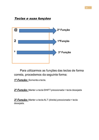 17
Teclas e suas funções
@ 2ª Função
2 1ªFunção
² 3ª Função
Para utilizarmos as funções das teclas de forma
correta, procedemos da seguinte forma:
1ª Função: Somente a tecla.
2ª Função: Manter a tecla SHIFT pressionada+ tecla desejada
3ª Função: Manter a tecla ALT (direita) pressionada+ tecla
desejada.
 