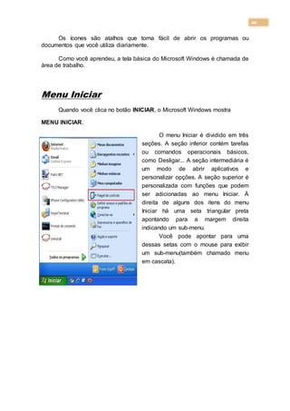 20
Os ícones são atalhos que torna fácil de abrir os programas ou
documentos que você utiliza diariamente.
Como você aprendeu, a tela básica do Microsoft Windows é chamada de
área de trabalho.
Menu Iniciar
Quando você clica no botão INICIAR, o Microsoft Windows mostra
MENU INICIAR.
O menu Iniciar é dividido em três
seções. A seção inferior contém tarefas
ou comandos operacionais básicos,
como Desligar... A seção intermediária é
um modo de abrir aplicativos e
personalizar opções. A seção superior é
personalizada com funções que podem
ser adicionadas ao menu Iniciar. À
direita de alguns dos itens do menu
Iniciar há uma seta triangular preta
apontando para a margem direita
indicando um sub-menu.
Você pode apontar para uma
dessas setas com o mouse para exibir
um sub-menu(também chamado menu
em cascata).
 