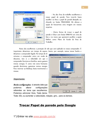 24
- Na aba Área de trabalho escolhemos o
nosso papel de parede. Para trocá-lo basta
escolher na lista o papel de parede desejado, ou
clicando no botão PROCURAR. Ele oferece a
opção de buscarmos uma imagem em nossos
arquivos.
- Outra forma de trocar o papel de
parede é Clicar com botão DIREITO em cima da
foto e no menu que aparecerá escolher a opção
Definir como Plano de Fundo da Área de
Trabalho.
Nesta aba escolhemos a proteção de tela que será aplicada no nosso computador. É
importante deixarmos um tempo de espera. Assim, por exemplo, vamos tomar banho e
deixamos o computador ligado. No tempo de 10
minutos o computador entra em modo de
descanso, isto é, a velocidade em que o
computador funciona se lentifica, assim gastará
menos energia. É como nós seres humanos
quando dormimos, gastamos menos energia.
Para retornar ao Desktop, basta movimentar o
mouse.
Importante:
Botão configurações: é através dele que
podemos alterar configurações
referentes ao tema que escolhemos.
Podemos adicionar Hora, Texto (tema:
Texto 3D), ou aumentar a velocidade, rotação, giro... para os demais.
Trocar Papel de parede pelo Google
1°) Entrar no site www.google.com.br
 