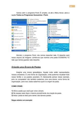 33
Vamos abrir o programa Paint. É simples, vá até o Menu Iniciar, abra a
opção Todos os Programas/ Acessórios / Paint.
Abrindo o programa Paint, nós iremos desenhar nele. O desenho será
nosso arquivo de imagens. Lembra-se que criamos uma pasta CCDIGITAL? É
nela que iremos guardar este desenho.
Criando uma Árvore de Pastas
Imagine uma árvore genealógica. Aquela onde estão representados
nossos ancestrais. É uma forma de organização, onde podemos visualizar toda
nossa família e as junções possíveis. É interessante pensar nesse exemplo,
pois no computador nós também podemos criar uma árvore, como forma de
organização, para isso, basta sabermos qual é a origem da pasta.
COMO CRIAR:
1) Abra a pasta que você quer criar a árvore.
2) No espaço vazio faça o mesmo procedimento de criação de pasta.
3) Inclua pasta ao lado para dentro das demais pastas.
Segue abaixo um exemplo:
 