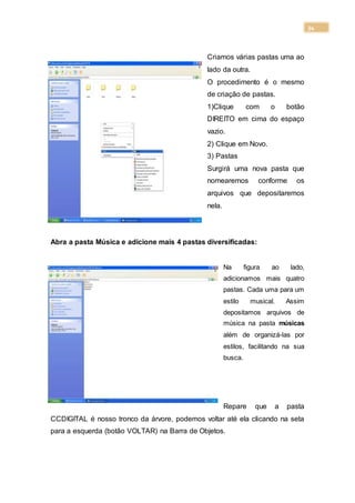 34
Criamos várias pastas uma ao
lado da outra.
O procedimento é o mesmo
de criação de pastas.
1)Clique com o botão
DIREITO em cima do espaço
vazio.
2) Clique em Novo.
3) Pastas
Surgirá uma nova pasta que
nomearemos conforme os
arquivos que depositaremos
nela.
Abra a pasta Música e adicione mais 4 pastas diversificadas:
Na figura ao lado,
adicionamos mais quatro
pastas. Cada uma para um
estilo musical. Assim
depositamos arquivos de
música na pasta músicas
além de organizá-las por
estilos, facilitando na sua
busca.
Repare que a pasta
CCDIGITAL é nosso tronco da árvore, podemos voltar até ela clicando na seta
para a esquerda (botão VOLTAR) na Barra de Objetos.
 