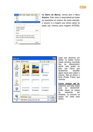 37
Na Barra de Menus, iremos abrir o Menu
Arquivo. Este menu é responsável por todas
as operações do arquivo. No nosso exemplo,
o arquivo é a imagem que vamos salvar na
pasta que criamos para imagens (FOTOS).
Logo que clicamos em
Salvar ou Salvar Como
(neste primeiro momento
não se diferenciam),
abrirá esta janela ao
lado, que indica que
deveremos escolher
algum local para salvar o
arquivo. Nós já temos o
local (Pasta Fotos) que
criamos.
Como chegar até lá:
sabemos que esta nossa
está no DESKTOP.
Então clique na coluna
da esquerda em
Desktop, ou procure na
opção em (seta para
baixo).
 