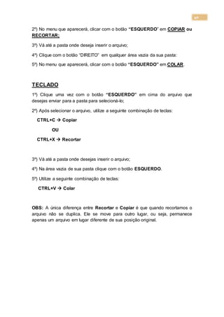 40
2º) No menu que aparecerá, clicar com o botão “ESQUERDO” em COPIAR ou
RECORTAR;
3º) Vá até a pasta onde deseja inserir o arquivo;
4º) Clique com o botão “DIREITO” em qualquer área vazia da sua pasta:
5º) No menu que aparecerá, clicar com o botão “ESQUERDO” em COLAR.
TECLADO
1º) Clique uma vez com o botão “ESQUERDO” em cima do arquivo que
desejas enviar para a pasta para selecioná-lo;
2º) Após selecionar o arquivo, utilize a seguinte combinação de teclas:
CTRL+C  Copiar
OU
CTRL+X  Recortar
3º) Vá até a pasta onde desejas inserir o arquivo;
4º) Na área vazia de sua pasta clique com o botão ESQUERDO.
5º) Utilize a seguinte combinação de teclas:
CTRL+V  Colar
OBS: A única diferença entre Recortar e Copiar é que quando recortamos o
arquivo não se duplica. Ele se move para outro lugar, ou seja, permanece
apenas um arquivo em lugar diferente de sua posição original.
 