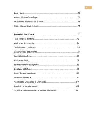 6
Bate-Papo...................................................................................................68
Como utilizar o Bate-Papo..........................................................................69
Mudando a aparência do E-mail.................................................................70
Como apagar seus E-mails........................................................................71
Microsoft Word 2010.................................................................................72
Tela principal do Word..............................................................................73
Abrir novo documento...............................................................................74
Trabalhando com textos............................................................................75
Salvando seu documento..........................................................................76
Formatando o texto...................................................................................78
Estilos de Fonte........................................................................................79
Formatação dos parágrafos......................................................................80
Desfazer e Refazer...................................................................................81
Inserir Imagens no texto...........................................................................81
Inserindo Word Art....................................................................................82
Verificação Ortográfica e Gramatical.......................................................84
Imprimindo seu documento......................................................................85
Significado dos sublinhados Verde e Vermelho......................................86
 