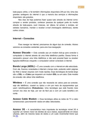 42
bate-papos online, e há também informações disponíveis 24h por dia. Uma das
grandes vantagens da internet é que a maioria dos serviços e informações
disponíveis são gratuitos.
Nos dias de hoje podemos fazer quase tudo através da internet como:
comprar e vender produtos, conhecer pessoas de qualquer parte do mundo
através de bate-papos, ouvir músicas, ver vídeos, ler jornais e revistas, ver
extratos bancários, mandar e receber e-mail (mensagens eletrônicas), dentre
outras coisas.
Internet – Conexões
Para navegar na internet, precisamos de algum tipo de conexão. Abaixo
veremos as conexões existentes para uma boa navegação:
Acesso Discado – Esta conexão usa um modem dial-up para conectar o
computador à internet através de uma linha telefônica padrão. Dessa forma é
necessário possuir uma linha telefônica e não será possível fazer ou receber
ligações telefônicas enquanto o computador estiver conectado à internet.
Banda Larga (ADSL) – É uma conexão com a internet em alta velocidade.
Com ela, ficamos conectados à Internet o tempo todo, podendo exibir páginas
da Web e baixar arquivos com muita rapidez. Duas tecnologias de banda larga
são a DSL e a Cabo que requerem um modem DSL ou um cabo. Este modelo
de conexão não utiliza linha telefônica.
Wireless – É uma conexão que não necessita de cabos para se conectar,
seja ele telefônico, coaxial ou óptico e sim por meio de equipamentos que
usam radiofrequência (Roteadores). Uma tecnologia que está ficando mais
comum nos dias de hoje, por ser de fácil uso e com um custo benefício em
conta.
Acesso Cable Modem – Essa tecnologia utiliza as redes de TV a cabo
convencionais para transmitir dados em altas velocidades.
Acesso 3G - A característica mais importante da tecnologia móvel 3G é
suportar um número maior de clientes de voz e dados, especialmente em áreas
urbanas, além de maiores taxas de dados a um custo incremental menor que
na 2G.
 