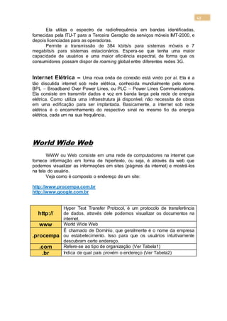 43
Ela utiliza o espectro de radiofrequência em bandas identificadas,
fornecidas pela ITU-T para a Terceira Geração de serviços móveis IMT-2000, e
depois licenciadas para as operadoras.
Permite a transmissão de 384 kbits/s para sistemas móveis e 7
megabits/s para sistemas estacionários. Espera-se que tenha uma maior
capacidade de usuários e uma maior eficiência espectral, de forma que os
consumidores possam dispor de roaming global entre diferentes redes 3G.
Internet Elétrica – Uma nova onda de conexão está vindo por aí. Ela é a
tão discutida internet sob rede elétrica, conhecida mundialmente pelo nome
BPL – Broadband Over Power Lines, ou PLC – Power Lines Communications.
Ela consiste em transmitir dados e voz em banda larga pela rede de energia
elétrica. Como utiliza uma infraestrutura já disponível, não necessita de obras
em uma edificação para ser implantada. Basicamente, a internet sob rede
elétrica é o encaminhamento do respectivo sinal no mesmo fio da energia
elétrica, cada um na sua frequência.
World Wide Web
WWW ou Web consiste em uma rede de computadores na internet que
fornece informação em forma de hipertexto, ou seja, é através da web que
podemos visualizar as informações em sites (páginas da internet) e mostrá-los
na tela do usuário.
Veja como é composto o endereço de um site:
http://www.procempa.com.br
http://www.google.com.br
http://
Hyper Text Transfer Protocol, é um protocolo de transferência
de dados, através dele podemos visualizar os documentos na
internet.
www World Wide Web
.procempa
É chamado de Domínio, que geralmente é o nome da empresa
ou estabelecimento. Isso para que os usuários intuitivamente
descubram certo endereço.
.com Refere-se ao tipo de organização (Ver Tabela1)
.br Indica de qual país provém o endereço (Ver Tabela2)
 