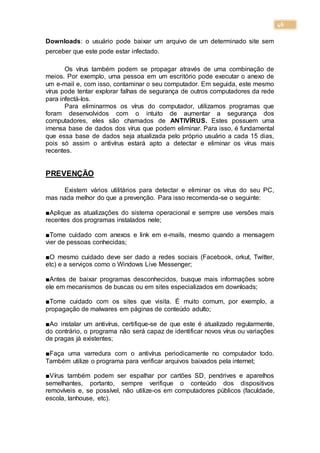 46
Downloads: o usuário pode baixar um arquivo de um determinado site sem
perceber que este pode estar infectado.
Os vírus também podem se propagar através de uma combinação de
meios. Por exemplo, uma pessoa em um escritório pode executar o anexo de
um e-mail e, com isso, contaminar o seu computador. Em seguida, este mesmo
vírus pode tentar explorar falhas de segurança de outros computadores da rede
para infectá-los.
Para eliminarmos os vírus do computador, utilizamos programas que
foram desenvolvidos com o intuito de aumentar a segurança dos
computadores, eles são chamados de ANTIVÍRUS. Estes possuem uma
imensa base de dados dos vírus que podem eliminar. Para isso, é fundamental
que essa base de dados seja atualizada pelo próprio usuário a cada 15 dias,
pois só assim o antivírus estará apto a detectar e eliminar os vírus mais
recentes.
PREVENÇÃO
Existem vários utilitários para detectar e eliminar os vírus do seu PC,
mas nada melhor do que a prevenção. Para isso recomenda-se o seguinte:
■Aplique as atualizações do sistema operacional e sempre use versões mais
recentes dos programas instalados nele;
■Tome cuidado com anexos e link em e-mails, mesmo quando a mensagem
vier de pessoas conhecidas;
■O mesmo cuidado deve ser dado a redes sociais (Facebook, orkut, Twitter,
etc) e a serviços como o Windows Live Messenger;
■Antes de baixar programas desconhecidos, busque mais informações sobre
ele em mecanismos de buscas ou em sites especializados em downloads;
■Tome cuidado com os sites que visita. É muito comum, por exemplo, a
propagação de malwares em páginas de conteúdo adulto;
■Ao instalar um antivírus, certifique-se de que este é atualizado regularmente,
do contrário, o programa não será capaz de identificar novos vírus ou variações
de pragas já existentes;
■Faça uma varredura com o antivírus periodicamente no computador todo.
Também utilize o programa para verificar arquivos baixados pela internet;
■Vírus também podem ser espalhar por cartões SD, pendrives e aparelhos
semelhantes, portanto, sempre verifique o conteúdo dos dispositivos
removíveis e, se possível, não utilize-os em computadores públicos (faculdade,
escola, lanhouse, etc).
 