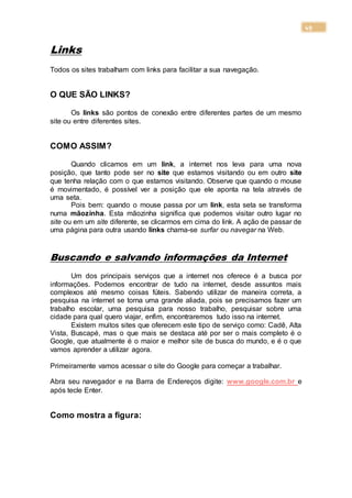 49
Links
Todos os sites trabalham com links para facilitar a sua navegação.
O QUE SÃO LINKS?
Os links são pontos de conexão entre diferentes partes de um mesmo
site ou entre diferentes sites.
COMO ASSIM?
Quando clicamos em um link, a internet nos leva para uma nova
posição, que tanto pode ser no site que estamos visitando ou em outro site
que tenha relação com o que estamos visitando. Observe que quando o mouse
é movimentado, é possível ver a posição que ele aponta na tela através de
uma seta.
Pois bem: quando o mouse passa por um link, esta seta se transforma
numa mãozinha. Esta mãozinha significa que podemos visitar outro lugar no
site ou em um site diferente, se clicarmos em cima do link. A ação de passar de
uma página para outra usando links chama-se surfar ou navegar na Web.
Buscando e salvando informações da Internet
Um dos principais serviços que a internet nos oferece é a busca por
informações. Podemos encontrar de tudo na internet, desde assuntos mais
complexos até mesmo coisas fúteis. Sabendo utilizar de maneira correta, a
pesquisa na internet se torna uma grande aliada, pois se precisamos fazer um
trabalho escolar, uma pesquisa para nosso trabalho, pesquisar sobre uma
cidade para qual quero viajar, enfim, encontraremos tudo isso na internet.
Existem muitos sites que oferecem este tipo de serviço como: Cadê, Alta
Vista, Buscapé, mas o que mais se destaca até por ser o mais completo é o
Google, que atualmente é o maior e melhor site de busca do mundo, e é o que
vamos aprender a utilizar agora.
Primeiramente vamos acessar o site do Google para começar a trabalhar.
Abra seu navegador e na Barra de Endereços digite: www.google.com.br e
após tecle Enter.
Como mostra a figura:
 